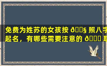 免费为姓苏的女孩按 🐧 照八字起名，有哪些需要注意的 🐝 取名重要一环